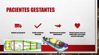 PACIENTES GESTANTES
Cuidado con transporte Posible revisión de
fetocardia
Administracion de oxigeno
suplementario
Siempre intentar preservar
ambas vidas, si no se logra
preservar vida madre
 