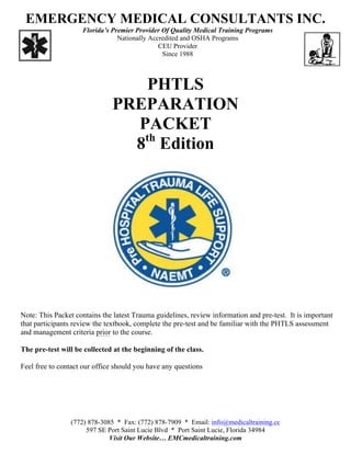 EMERGENCY MEDICAL CONSULTANTS INC.
Florida’s Premier Provider Of Quality Medical Training Programs
Nationally Accredited and OSHA Programs
CEU Provider
Since 1988
PHTLS
PREPARATION
PACKET
8th
Edition
Note: This Packet contains the latest Trauma guidelines, review information and pre-test. It is important
that participants review the textbook, complete the pre-test and be familiar with the PHTLS assessment
and management criteria prior to the course.
The pre-test will be collected at the beginning of the class.
Feel free to contact our office should you have any questions
(772) 878-3085 * Fax: (772) 878-7909 * Email: info@medicaltraining.cc
597 SE Port Saint Lucie Blvd * Port Saint Lucie, Florida 34984
Visit Our Website… EMCmedicaltraining.com
 