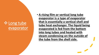 Long tube
evaporator
• A rising film or vertical long tube
evaporator is a type of evaporator
that is essentially a vertical shell and
tube heat exchanger. The liquid being
evaporated is fed from the bottom
into long tubes and heated with
steam condensing on the outside of
the tube from the shell side.
 