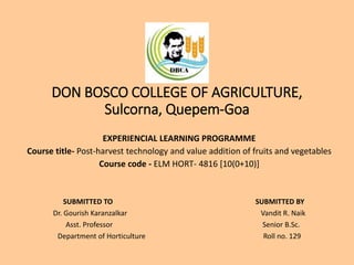 DON BOSCO COLLEGE OF AGRICULTURE,
Sulcorna, Quepem-Goa
EXPERIENCIAL LEARNING PROGRAMME
Course title- Post-harvest technology and value addition of fruits and vegetables
Course code - ELM HORT- 4816 [10(0+10)]
SUBMITTED TO SUBMITTED BY
Dr. Gourish Karanzalkar Vandit R. Naik
Asst. Professor Senior B.Sc.
Department of Horticulture Roll no. 129
 