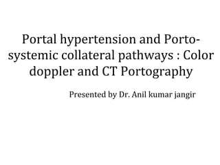 Portal	hypertension	and	Porto-
systemic	collateral	pathways	:	Color	
doppler	and	CT	Portography	
		 	 		 	 		 		
	 	 		 	 		 	Presented	by	Dr.	Anil	kumar	jangir	
	
 