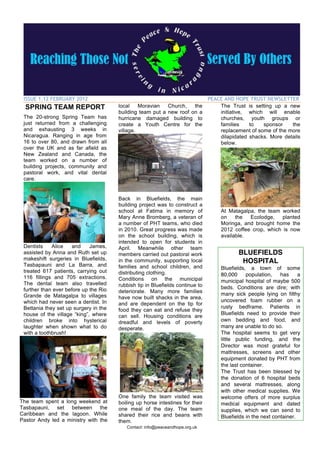 ISSUE 1.12 FEBRUARY 2012                                                      PEACE AND HOPE TRUST NEWSLETTER
  SPRING TEAM REPORT                   local    Moravian   Church,   the           The Trust is setting up a new
                                       building team put a new roof on a           initiative, which will enable
 The 20-strong Spring Team has         hurricane damaged building to               churches, youth groups or
 just returned from a challenging      create a Youth Centre for the               families    to   sponsor    the
 and exhausting 3 weeks in             village.                                    replacement of some of the more
 Nicaragua. Ranging in age from                                                    dilapidated shacks. More details
 16 to over 80, and drawn from all                                                 below.
 over the UK and as far afield as
 New Zealand and Canada, the
 team worked on a number of
 building projects, community and
 pastoral work, and vital dental
 care.


                                       Back in Bluefields, the main
                                       building project was to construct a
                                       school at Fatima in memory of                At Matagalpa, the team worked
                                       Mary Anne Bromberg, a veteran of             on    the  Ecolodge,    planted
                                       a number of PHT teams, who died              Moringa, and brought home the
                                       in 2010. Great progress was made             2012 coffee crop, which is now
                                       on the school building, which is             available.
                                       intended to open for students in
 Dentists    Alice    and    James,    April. Meanwhile other team
 assisted by Anna and Ruth set up      members carried out pastoral work                   BLUEFIELDS
 makeshift surgeries in Bluefields,    in the community, supporting local                   HOSPITAL
 Tasbapauni and La Barra, and          families and school children, and            Bluefields, a town of some
 treated 617 patients, carrying out    distributing clothing.                       80,000     population,    has     a
 116 fillings and 705 extractions.     Conditions on the municipal
 The dental team also travelled                                                     municipal hospital of maybe 500
                                       rubbish tip in Bluefields continue to        beds. Conditions are dire; with
 further than ever before up the Rio   deteriorate. Many more families
 Grande de Matagalpa to villages                                                    many sick people lying on filthy
                                       have now built shacks in the area,
 which had never seen a dentist. In                                                 uncovered foam rubber on a
                                       and are dependent on the tip for
 Bettania they set up surgery in the                                                rusty bedframe. Patients in
                                       food they can eat and refuse they
 house of the village “king”, where                                                 Bluefields need to provide their
                                       can sell. Housing conditions are
 children broke into hysterical        dreadful and levels of poverty               own bedding and food, and
 laughter when shown what to do        desperate.                                   many are unable to do so.
 with a toothbrush!                                                                 The hospital seems to get very
                                                                                    little public funding, and the
                                                                                    Director was most grateful for
                                                                                    mattresses, screens and other
                                                                                    equipment donated by PHT from
                                                                                    the last container.
                                                                                    The Trust has been blessed by
                                                                                    the donation of 6 hospital beds
                                                                                    and several mattresses, along
                                                                                    with other medical supplies. We
                                       One family the team visited was              welcome offers of more surplus
The team spent a long weekend at       boiling up horse intestines for their        medical equipment and dated
Tasbapauni, set between the            one meal of the day. The team                supplies, which we can send to
Caribbean and the lagoon. While        shared their rice and beans with             Bluefields in the next container.
Pastor Andy led a ministry with the    them.
                                          Contact: info@peaceandhope.org.uk
 