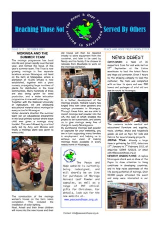 ISSUE 3.11 – OCTOBER 2011                                                           PEACE AND HOPE TRUST NEWSLETTER
     MORINGA AND THE                        old house will then be repaired

                                                                                          NEWS DIGEST
                                            initially to store equipment from the
      SUMMER TEAM                           container, and later to be used by
The moringa programme has burst             Nardy and his family if he choses to      CONTAINER:       a team      of 36
into life and grown rapidly over the last   relocate from Bluefields to work on
year, and formed the focus of this                                                    supporters from far and wide met on
                                            the moringa plantation.
year’s summer team. The Trust is now                                                  17th September at the Linton
growing moringa in five separate                                                      warehouse to load the latest Peace
locations across Nicaragua, not least                                                 and Hope aid container. Given 7 hours
on the farm at Matagalpa, where a                                                     by the shipping company to load the
plantation of 10,000 shrubs is now                                                    container, the task was completed
established, together with a plant
                                                                                      with an hour to spare and over 500
nursery propagating large numbers of
plants for distribution in the local                                                  boxes and packages of vital aid are
communities. Many hundreds of trees                                                   now en route to Nicaragua.
are also being grown for seed
production, and a wider education
programme is now well under way.            In a further development of the
Together with the National University       moringa project, Richard Geary has
of Agriculture, we are producing            forged links with other growers and
educational material about moringa for      moringa processers in Nicaragua.
every school in Nicaragua.                  Through these links, we are able to
Under Jerenia's direction the summer        import moringa leaf powder into the
team ran an educational programme           UK, the sale of which enables the
in the local primary school where each      project to be sustainable, and allows
child was given a moringa story             us to give moringa away free of
booklet. This was followed by a school      charge to needy Nicaraguans.              The contents include medical and
party led by Amy and Monica and             By purchasing moringa leaf powder         educational furniture and supplies,
finally a moringa plant was given to        or capsules for your wellbeing, you       tools, clothes, shoes and household
every child.                                are in turn supporting many families      goods, as well as toys for kids and
                                            in employment, and helping us to          fabrics for several sewing projects.
                                            achieve our vision of making              SPRING TEAM: Already a large
                                            moringa freely available in every
                                                                                      team is gathering for 2012, dates are
                                            needy home in Nicaragua.
                                                                                      17th January to 7th February 2012, all
                                                                                      enquiries: 01989 720323, or email
                                                                                      admin@peaceandhope.org.uk
                                                                                      NEWENT ONION FAYRE: A replica
                                                                                      Nicaraguan shack was on show at the
                                                       The Peace and                  Fayre to draw attention to living
                                             Hope website is currently                conditions in developing countries,
                                             being   redesigned,   and                and to help raise awareness of the
                                             will shortly be on line                  life saving potential of moringa. Over
                                             for purchases of Moringa                 10,000 people attended the event
                                                                                      and many were interested in our
                                             Harvest Leaf Powder and
                                                                                      work.
                                             capsules, as well as a
                                             range   of   PHT  ethical
                                             gifts for Christmas. For
                                             details, look out for the
The construction of the moringa              new website at…
worker's house on the farm nears              www.peaceandhope.org.uk
completion.      This      included the
installation of solar lighting.
Noel, Ariseli and their three children
will move into the new house and their
                                              Contact: info@peaceandhope.org.uk
 