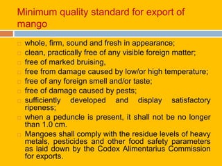 Minimum quality standard for export of
mango
 whole, firm, sound and fresh in appearance;
 clean, practically free of any visible foreign matter;
 free of marked bruising,
 free from damage caused by low/or high temperature;
 free of any foreign smell and/or taste;
 free of damage caused by pests;
 sufficiently developed and display satisfactory
ripeness;
 when a peduncle is present, it shall not be no longer
than 1.0 cm.
 Mangoes shall comply with the residue levels of heavy
metals, pesticides and other food safety parameters
as laid down by the Codex Alimentarius Commission
for exports.
 