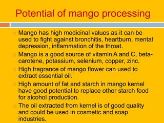 Potential of mango processing
 Mango has high medicinal values as it can be
used to fight against bronchitis, heartburn, mental
depression, inflammation of the throat.
 Mango is a good source of vitamin A and C, beta-
carotene, potassium, selenium, copper, zinc.
 High fragrance of mango flower can used to
extract essential oil.
 High amount of fat and starch in mango kernel
have good potential to replace other starch food
for alcohol production.
 The oil extracted from kernel is of good quality
and could be used in cosmetic and soap
industries.
 