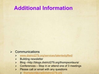 Additional Information 
 Communications 
 www.district279.org/services/talentedgifted/ 
 Building newsletter 
 Blog –http://blogs.district279.org/thompsonlaura/ 
 Conferences – Stop in or attend one of 3 meetings 
 Please call or email with any questions 
 thompsonlaura@district279.org 
 