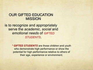 OUR GIFTED EDUCATION 
MISSION 
is to recognize and appropriately 
serve the academic, social and 
emotional needs of GIFTED 
STUDENTS. 
* GIFTED STUDENTS are those children and youth 
who demonstrate high performance or show the 
potential for high performance relative to others of 
their age, experience or environment. 
 