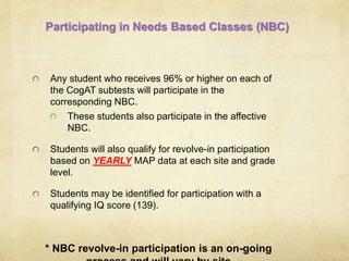 Participating in Needs Based Classes (NBC) 
Any student who receives 96% or higher on each of 
the CogAT subtests will participate in the 
corresponding NBC. 
These students also participate in the affective 
NBC. 
Students will also qualify for revolve-in participation 
based on YEARLY MAP data at each site and grade 
level. 
Students may be identified for participation with a 
qualifying IQ score (139). 
* NBC revolve-in participation is an on-going 
process and will vary by site 
 