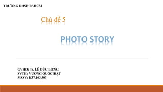 Chủ đề 5 
PHOTO STORY 
TRƯỜNG ĐHSP TP.HCM 
GVHD: Ts. LÊ ĐỨC LONG 
SVTH: VƯƠNG QUỐC ĐẠT 
MSSV: K37.103.503 
 