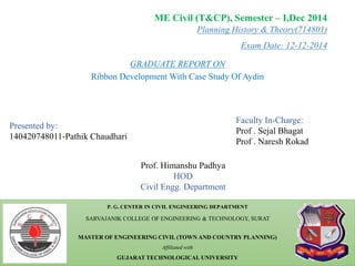Planning History & Theory(714801)
Exam Date: 12-12-2014
P. G. CENTER IN CIVIL ENGINEERING DEPARTMENT
SARVAJANIK COLLEGE OF ENGINEERING & TECHNOLOGY, SURAT
MASTER OF ENGINEERING CIVIL (TOWN AND COUNTRY PLANNING)
Affiliated with
GUJARAT TECHNOLOGICAL UNIVERSITY
ME Civil (T&CP), Semester – I,Dec 2014
Presented by:
140420748011-Pathik Chaudhari
Faculty In-Charge:
Prof . Sejal Bhagat
Prof . Naresh Rokad
Prof. Himanshu Padhya
HOD
Civil Engg. Department
GRADUATE REPORT ON
Ribbon Development With Case Study Of Aydin
1
 