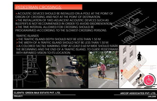 PEDESTRIAN CROSSINGS:
  ACOUSTIC DEVICES SHOULD BE INSTALLED ON A POLE AT THE POINT OF
 ORIGIN OF CROSSING AND NOT AT THE POINT OF DESTINATION.
  THE INSTALLATION OF TWO ADJACENT ACOUSTIC DEVICES SUCH AS
 BLEEPER'S IS NOT RECOMMENDED IN ORDER TO AVOID DISORIENTATION.
  THE TIME INTERVAL ALLOWED FOR CROSSING SHOULD BE
 PROGRAMMED ACCORDING TO THE SLOWEST CROSSING PERSONS.
  TRAFFIC ISLANDS
    THE TRAFFIC ISLAND DEPTH SHOULD NOT BE LESS THAN 1.50 M.
    THE WIDTH OF A TRAFFIC ISLAND SHOULD NOT BE LESS THAN 1.50 M.
    A COLORED TACTILE MARKING STRIP AT LEAST 0.60 M WIDE SHOULD MARK
  THE BEGINNING AND THE END OF A TRAFFIC ISLAND, TO GUIDE PEDESTRIANS
  WITH IMPAIRED VISION TO ITS LOCATION.




CLIENTS: GREEN MAX ESTATE PVT. LTD.                                     ARCOP ASSOCIATES PVT. LTD.
PROJECT: IVY EXTENSION NEW TOWER (BLOCK-G),GURGAON,INDIA
                                                           1                             10 JAN,2009
 