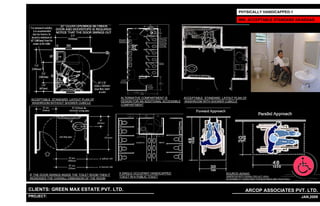 PHYSICALLY HANDICAPPED-1

                                                                                                                          MIN. ACCEPTABLE STANDARD AS/ADAAG




                                                    ALTERNATIVE COMPARTMENT IS            ACCEPTABLE STANDARD LAYOUT PLAN OF
 ACCEPTABLE STANDARD LAYOUT PLAN OF
                                                    DESIGN FOR AN ADDITIONAL ACCESSIBLE   WASHROOM WITH SHOWER CUBICLE
 WASHROOM WITHOUT SHOWER CUBICLE
                                                    COMPARTMENT




                                                    A SINGLE OCCUPANT HANDICAPPED                               SOURCE-ADAAG
IF THE DOOR SWINGS INSIDE THE TOILET ROOM THEN IT
                                                    TOILET IN A PUBLIC TOILET                                   (AMERICAN WITH DISABILITIES ACT (ADA)
INCREASES THE OVERALL DIMENSION OF THE ROOM                                                                     ACCESSIBILITY GUIDELINES FOR BUILDINGS AND FACILITIES.)




CLIENTS: GREEN MAX ESTATE PVT. LTD.                                                                                             ARCOP ASSOCIATES PVT. LTD.
PROJECT: IVY EXTENSION NEW TOWER (BLOCK-G),GURGAON,INDIA
                                                                         1                                                                                                23 JAN,2009
 