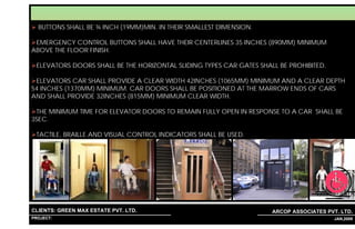LIFT APPROACH:
  BUTTONS SHALL BE ¾ INCH (19MM)MIN. IN THEIR SMALLEST DIMENSION.

 EMERGENCY CONTROL BUTTONS SHALL HAVE THEIR CENTERLINES 35 INCHES (890MM) MINIMUM
ABOVE THE FLOOR FINISH.

 ELEVATORS DOORS SHALL BE THE HORIZONTAL SLIDING TYPES CAR GATES SHALL BE PROHIBITED.

 ELEVATORS CAR SHALL PROVIDE A CLEAR WIDTH 42INCHES (1065MM) MINIMUM AND A CLEAR DEPTH
54 INCHES (1370MM) MINIMUM. CAR DOORS SHALL BE POSITIONED AT THE MARROW ENDS OF CARS
AND SHALL PROVIDE 32INCHES (815MM) MINIMUM CLEAR WIDTH.

 THE MINIMUM TIME FOR ELEVATOR DOORS TO REMAIN FULLY OPEN IN RESPONSE TO A CAR SHALL BE
3SEC.

 TACTILE, BRAILLE AND VISUAL CONTROL INDICATORS SHALL BE USED.




CLIENTS: GREEN MAX ESTATE PVT. LTD.                                  ARCOP ASSOCIATES PVT. LTD.
PROJECT: IVY EXTENSION NEW TOWER (BLOCK-G),GURGAON,INDIA
                                                           1                            33 JAN,2009
 