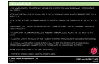 STEP APPROACH:
  THE MINIMUM WIDTH OF A STAIRWAY SHOULD BE 0.90 M FOR ONE-WAY TRAFFIC AND 1.50 M FOR TWO-
 WAY TRAFFIC.

  FOR INDOOR STAIRS, THE RISER SHOULD BE BETWEEN 0.12 M AND 0.18 M, AND THE TREAD BETWEEN 0.28 M
 AND 0.35 M.

  FOR OUTDOOR STAIRS, THE MAXIMUM RISER SHOULD BE 0.15 M AND THE MINIMUM TREAD SHOULD BE 0.30
 M.

  AN INTERMEDIATE LANDING SHOULD BE PROVIDED WHEN THE STAIRS COVER A DIFFERENCE IN LEVEL OF
 MORE THAN 2.50 M.

   THE LENGTH OF THE LANDING SHOULD BE AT LEAST 1.20 M EXTENDING ALONG THE FULL WIDTH OF THE
 STAIRS.

   HANDRAILS MUST BE INSTALLED ON BOTH SIDES OF THE STAIRS AND AROUND THE LANDING FOR GRIPPING

   A TEXTURAL MARKING STRIP SHOULD BE PLACED AT THE TOP AND BOTTOM OF THE STAIRS AND AT
 INTERMEDIATE LANDINGS TO ALERT SIGHTLESS PEOPLE AS TO THE LOCATION OF THE STAIRS.

   MAX. NO. OF RISER ON A FLIGHT SHALL BE LIMITED TO 12.

   PROVISION OF800mm HIGH HANDRAIL ON BOTH SIDES.

CLIENTS: GREEN MAX ESTATE PVT. LTD.                                      ARCOP ASSOCIATES PVT. LTD.
PROJECT: IVY EXTENSION NEW TOWER (BLOCK-G),GURGAON,INDIA
                                                           1                              35 JAN,2009
 