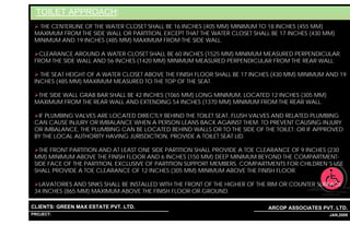 TOILET APPROACH:
   THE CENTERLINE OF THE WATER CLOSET SHALL BE 16 INCHES (405 MM) MINIMUM TO 18 INCHES (455 MM)
 MAXIMUM FROM THE SIDE WALL OR PARTITION, EXCEPT THAT THE WATER CLOSET SHALL BE 17 INCHES (430 MM)
 MINIMUM AND 19 INCHES (485 MM) MAXIMUM FROM THE SIDE WALL.

   CLEARANCE AROUND A WATER CLOSET SHALL BE 60 INCHES (1525 MM) MINIMUM MEASURED PERPENDICULAR
 FROM THE SIDE WALL AND 56 INCHES (1420 MM) MINIMUM MEASURED PERPENDICULAR FROM THE REAR WALL.

   THE SEAT HEIGHT OF A WATER CLOSET ABOVE THE FINISH FLOOR SHALL BE 17 INCHES (430 MM) MINIMUM AND 19
 INCHES (485 MM) MAXIMUM MEASURED TO THE TOP OF THE SEAT.

  THE SIDE WALL GRAB BAR SHALL BE 42 INCHES (1065 MM) LONG MINIMUM, LOCATED 12 INCHES (305 MM)
 MAXIMUM FROM THE REAR WALL AND EXTENDING 54 INCHES (1370 MM) MINIMUM FROM THE REAR WALL.

  IF PLUMBING VALVES ARE LOCATED DIRECTLY BEHIND THE TOILET SEAT, FLUSH VALVES AND RELATED PLUMBING
 CAN CAUSE INJURY OR IMBALANCE WHEN A PERSON LEANS BACK AGAINST THEM. TO PREVENT CAUSING INJURY
 OR IMBALANCE, THE PLUMBING CAN BE LOCATED BEHIND WALLS OR TO THE SIDE OF THE TOILET; OR IF APPROVED
 BY THE LOCAL AUTHORITY HAVING JURISDICTION, PROVIDE A TOILET SEAT LID.

   THE FRONT PARTITION AND AT LEAST ONE SIDE PARTITION SHALL PROVIDE A TOE CLEARANCE OF 9 INCHES (230
 MM) MINIMUM ABOVE THE FINISH FLOOR AND 6 INCHES (150 MM) DEEP MINIMUM BEYOND THE COMPARTMENT-
 SIDE FACE OF THE PARTITION, EXCLUSIVE OF PARTITION SUPPORT MEMBERS. COMPARTMENTS FOR CHILDREN’S USE
 SHALL PROVIDE A TOE CLEARANCE OF 12 INCHES (305 MM) MINIMUM ABOVE THE FINISH FLOOR.

  LAVATORIES AND SINKS SHALL BE INSTALLED WITH THE FRONT OF THE HIGHER OF THE RIM OR COUNTER SURFACE
 34 INCHES (865 MM) MAXIMUM ABOVE THE FINISH FLOOR OR GROUND.

CLIENTS: GREEN MAX ESTATE PVT. LTD.                                         ARCOP ASSOCIATES PVT. LTD.
PROJECT: IVY EXTENSION NEW TOWER (BLOCK-G),GURGAON,INDIA
                                                           1                                  36 JAN,2009
 