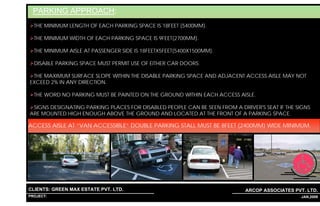 PARKING APPROACH:
  THE MINIMUM LENGTH OF EACH PARKING SPACE IS 18FEET (5400MM).

  THE MINIMUM WIDTH OF EACH PARKING SPACE IS 9FEET(2700MM).

  THE MINIMUM AISLE AT PASSENGER SIDE IS 18FEETX5FEET(5400X1500MM).

  DISABLE PARKING SPACE MUST PERMIT USE OF EITHER CAR DOORS.

 THE MAXIMUM SURFACE SLOPE WITHIN THE DISABLE PARKING SPACE AND ADJACENT ACCESS AISLE MAY NOT
EXCEED 2% IN ANY DIRECTION.

  THE WORD NO PARKING MUST BE PAINTED ON THE GROUND WITHIN EACH ACCESS AISLE.

 SIGNS DESIGNATING PARKING PLACES FOR DISABLED PEOPLE CAN BE SEEN FROM A DRIVER'S SEAT IF THE SIGNS
ARE MOUNTED HIGH ENOUGH ABOVE THE GROUND AND LOCATED AT THE FRONT OF A PARKING SPACE.

ACCESS AISLE AT “VAN ACCESSIBLE” DOUBLE PARKING STALL MUST BE 8FEET (2400MM) WIDE MINIMUM.




CLIENTS: GREEN MAX ESTATE PVT. LTD.                                         ARCOP ASSOCIATES PVT. LTD.
PROJECT: IVY EXTENSION NEW TOWER (BLOCK-G),GURGAON,INDIA
                                                           1                                 38 JAN,2009
 