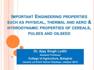 IMPORTANT ENGINEERING PROPERTIES
SUCH AS PHYSICAL, THERMAL AND AERO &
HYDRODYNAMIC PROPERTIES OF CEREALS,
PULSES AND OILSEED
Dr. Ajay Singh Lodhi
Assistant Professor
College of Agriculture, Balaghat
Jawahar Lal Krishi Vishwa Vidyalaya, Jabalpur (M.P.)
 