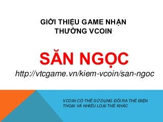 GIỚI THIỆU GAME NHẬN 
THƯỞNG VCOIN 
SĂN NGỌC 
http://vtcgame.vn/kiem-vcoin/san-ngoc 
VCOIN CÓ THỂ SỬ DỤNG ĐỔI RA THẺ ĐIỆN 
THOẠI VÀ NHIỀU LOẠI THẺ KHÁC 
 