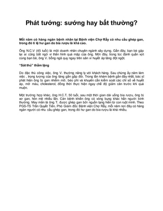 Phát tướng: sướng hay bất thường?
Mỗi năm có hàng ngàn bệnh nhân tại Bệnh viện Chợ Rẫy có nhu cầu ghép gan,
trong đó tỉ lệ hư gan do bia rượu là khá cao.
Ông N.C.V (45 tuổi) là một doanh nhân chuyên ngành xây dựng. Gần đây, bạn bè gặp
lại ai cũng bất ngờ vì thân hình quá mập của ông. Mới đây, trong lúc đánh quần vợt
cùng bạn bè, ông V. bỗng ngã quỵ ngay trên sân vì huyết áp tăng đột ngột.
“Sát thủ” thầm lặng
Do đặc thù công việc, ông V. thường nâng ly với khách hàng. Sau chừng ấy năm làm
việc , trọng lượng của ông tăng gần gấp đôi. Trong lần khám bệnh gần đây nhất, bác sĩ
phát hiện ông bị gan nhiễm mỡ, béo phì và khuyên cần kiểm soát các chỉ số về huyết
áp, mỡ máu, cholesterol, đồng thời thực hiện ngay chế độ giảm cân trước khi quá
muộn.
Một trường hợp khác, ông H.C.T, 50 tuổi, sau một thời gian dài uống bia rượu, ông bị
xơ gan, hôn mê nhiều lần. Căn bệnh khiến ông có vòng bụng khác hẳn người bình
thường. May mắn là ông T. được ghép gan bởi nguồn tạng hiến từ con ruột mình. Theo
PGS-TS Trần Quyết Tiến, Phó Giám đốc Bệnh viện Chợ Rẫy, mỗi năm nơi đây có hàng
ngàn người có nhu cầu ghép gan, trong đó hư gan do bia rượu là khá nhiều.
 