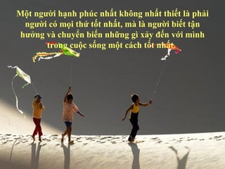 Một người hạnh phúc nhất không nhất thiết là phải
 người có mọi thứ tốt nhất, mà là người biết tận
hưởng và chuyển biến những gì xảy đến với mình
       trong cuộc sống một cách tốt nhất.
 