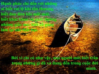 Hạnh phúc chỉ đến với những
ai biết rơi lệ khi tổn thương,
biết đau đớn khi mất mát,
biết khát khao và nuôi dưỡng
những giấc mơ, biết cố gắng
làm lại khi thất bại.




     Bởi vì chỉ có như vậy, mọi người mới biết trân
     trọng những gì đã và đang đến trong cuộc đời
                                            mình.
 