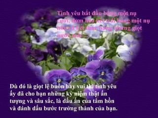 Tình yêu bắt đầu bằng một nụ
                  cười, đơm hoa kết trái bằng một nụ
                  hôn và kết thúc bằng những giọt
                  nước mắt ...




Dù đó là giọt lệ buồn hay vui thì tình yêu
ấy đã cho bạn những kỷ niệm thật ấn
tượng và sâu sắc, là dấu ấn của tâm hồn
và đánh dấu bước trưởng thành của bạn.
 
