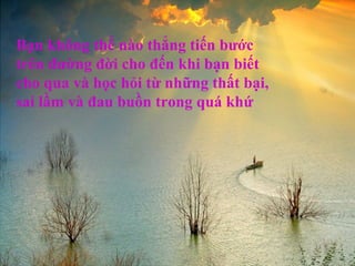 Bạn không thể nào thẳng tiến bước
trên đường đời cho đến khi bạn biết
cho qua và học hỏi từ những thất bại,
sai lầm và đau buồn trong quá khứ
 