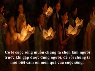 Có lẽ cuộc sống muốn chúng ta chọn lầm người
trước khi gặp được đúng người, để rồi chúng ta
   mới biết cám ơn món quà của cuộc sống.
 