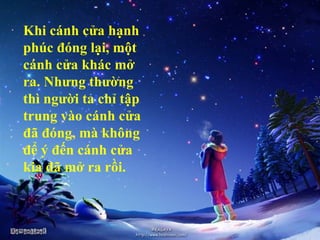 Khi cánh cửa hạnh
phúc đóng lại, một
cánh cửa khác mở
ra. Nhưng thường
thì người ta chỉ tập
trung vào cánh cửa
đã đóng, mà không
để ý đến cánh cửa
kia đã mở ra rồi.
 