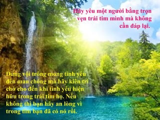 Hãy yêu một người bằng trọn
                        vẹn trái tim mình mà không
                                        cần đáp lại.




Đừng vội trông mong tình yêu
đến mau chóng mà hãy kiên trì
chờ cho đến khi tình yêu hiện
hữu trong trái tim họ. Nếu
không thì bạn hãy an lòng vì
trong tim bạn đã có nó rồi.
 