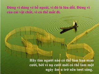 Đừng vì dáng vẻ bề ngoài, vì đó là lừa dối. Đừng vì
của cải vật chất, vì có thể mất đi.




             Hãy tìm người nào có thể làm bạn mỉm
             cười, bởi vì nụ cười mới có thể làm một
                       ngày âm u trở nên tươi sáng.
 