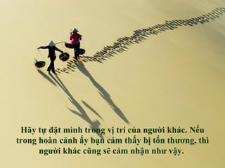 Hãy tự đặt mình trong vị trí của người khác. Nếu
trong hoàn cảnh ấy bạn cảm thấy bị tổn thương, thì
      người khác cũng sẽ cảm nhận như vậy.
 