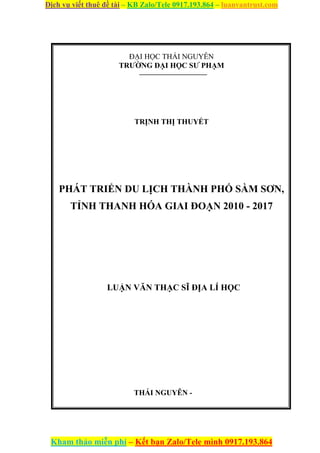 Dịch vụ viết thuê đề tài – KB Zalo/Tele 0917.193.864 – luanvantrust.com
Kham thảo miễn phí – Kết bạn Zalo/Tele mình 0917.193.864
ĐẠI HỌC THÁI NGUYÊN
TRƯỜNG ĐẠI HỌC SƯ PHẠM
––––––––––––––––––
TRỊNH THỊ THUYẾT
PHÁT TRIỂN DU LỊCH THÀNH PHỐ SẦM SƠN,
TỈNH THANH HÓA GIAI ĐOẠN 2010 - 2017
LUẬN VĂN THẠC SĨ ĐỊA LÍ HỌC
THÁI NGUYÊN -
 