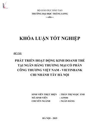 BỘ GIÁO DỤC ĐÀO TẠO
TRƢỜNG ĐẠI HỌC THĂNG LONG
---o0o---
KHÓA LUẬN TỐT NGHIỆP
ĐỀ TÀI:
PHÁT TRIỂN HOẠT ĐỘNG KINH DOANH THẺ
TẠI NGÂN HÀNG THƢƠNG MẠI CỔ PHẦN
CÔNG THƢƠNG VIỆT NAM - VIETINBANK
CHI NHÁNH TÂY HÀ NỘI
SINH VIÊN THỰC HIỆN : TRẦN THỊ NGỌC ÁNH
MÃ SINH VIÊN : A19104
CHUYÊN NGÀNH : NGÂN HÀNG
HÀ NỘI – 2015
 