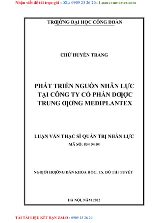 Nhận viết đề tài trọn gói – ZL: 0909 23 26 20– Luanvanmaster.com
TẢI TÀI LIỆU KẾT BẠN ZALO : 0909 23 26 20
TRƢỜNG ĐẠI HỌC CÔNG ĐOÀN
CHỬ HUYỀN TRANG
PHÁT TRIỂN NGUỒN NHÂN LỰC
TẠI CÔNG TY CỔ PHẦN DƢỢC
TRUNG ƢƠNG MEDIPLANTEX
LUẬN VĂN THẠC SĨ QUẢN TRỊ NHÂN LỰC
MÃ SỐ: 834 04 04
NGƢỜI HƢỚNG DẪN KHOA HỌC: TS. ĐỖ THỊ TUYẾT
HÀ NỘI, NĂM 2022
 