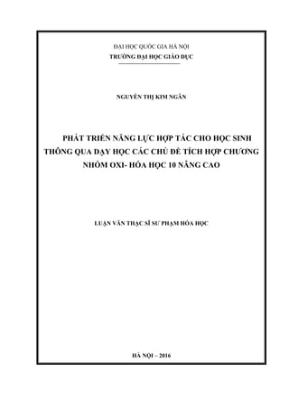 ĐẠI HỌC QUỐC GIA HÀ NỘI
TRƯỜNG ĐẠI HỌC GIÁO DỤC
NGUYỄN THỊ KIM NGÂN
PHÁT TRIỂN NĂNG LỰC HỢP TÁC CHO HỌC SINH
THÔNG QUA DẠY HỌC CÁC CHỦ ĐỀ TÍCH HỢP CHƯƠNG
NHÓM OXI- HÓA HỌC 10 NÂNG CAO
LUẬN VĂN THẠC SĨ SƯ PHẠM HÓA HỌC
HÀ NỘI – 2016
 