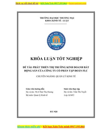 Dịch vụ viết thuê đề tài – KB Zalo/Tele 0917.193.864 – luanvantrust.com
Kham thảo miễn phí – Kết bạn Zalo/Tele mình 0917.193.864
TRƯỜNG ĐẠI HỌC THƯƠNG MẠI
KHOA KINH TẾ - LUẬT
KHÓA LUẬN TỐT NGHIỆP
ĐỀ TÀI: PHÁT TRIỂN THỊ TRƯỜNG KINH DOANH BẤT
ĐỘNG SẢN CỦA CÔNG TY CỔ PHẦN TẬP ĐOÀN FLC
CHUYÊN NGÀNH: QUẢN LÝ KINH TẾ
Giáo viên hướng dẫn Sinh viên thực tập
Họ và tên: Th.S Thái Thu Hương Họ và tên: Trần Thị Tuyết
Bộ môn: Quản lý Kinh tế Lớp: K54F2
HÀ NỘI
 