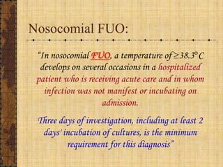 Nosocomial FUO:“In nosocomialFUO, a temperature of ³38.3°C develops on several occasions in a hospitalized patient who is receiving acute care and in whom infection was not manifest or incubating on admission.Three days of investigation, including at least 2 days' incubation of cultures, is the minimum requirement for this diagnosis”
