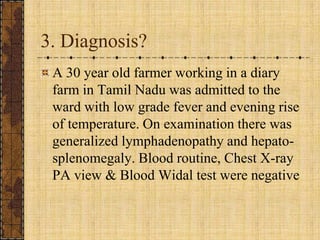 3. Diagnosis?A 30 year old farmer working in a diary farm in Tamil Nadu was admitted to the ward with low grade fever and evening rise of temperature. On examination there was generalized lymphadenopathy and hepato-splenomegaly. Blood routine, Chest X-ray PA view & Blood Widal test were negative