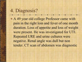 4. Diagnosis?A 49 year old college Professor came with pain in the right loin and fever of one month duration. Loss of appetite and loss of weight were present. He was investigated for UTI. Repeated URE and urine cultures were negative. Renal angle was dull but non tender. CT scan of abdomen was diagnostic