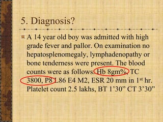 5. Diagnosis?A 14 year old boy was admitted with high grade fever and pallor. On examination no hepatosplenomegaly, lymphadenopathy or bone tenderness were present. The blood counts were as follows: Hb 8gm%, TC 3800, P8 L86 E4 M2, ESR 20 mm in 1st hr. Platelet count 2.5 lakhs, BT 1’30” CT 3’30”