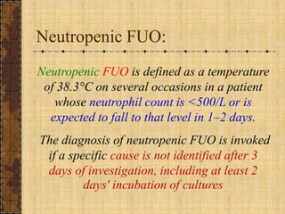 Neutropenic FUO:NeutropenicFUO is defined as a temperature of 38.3°C on several occasions in a patient whose neutrophil count is <500/L or is expected to fall to that level in 1–2 days. The diagnosis of neutropenic FUO is invoked if a specific cause is not identified after 3 days of investigation, including at least 2 days' incubation of cultures