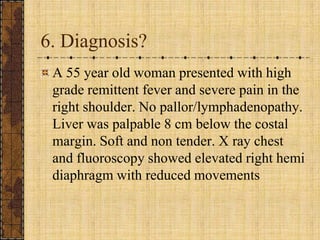 6. Diagnosis?A 55 year old woman presented with high grade remittent fever and severe pain in the right shoulder. No pallor/lymphadenopathy. Liver was palpable 8 cm below the costal margin. Soft and non tender. X ray chest and fluoroscopy showed elevated right hemi diaphragm with reduced movements