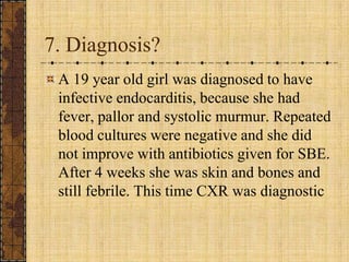 7. Diagnosis?A 19 year old girl was diagnosed to have infective endocarditis, because she had fever, pallor and systolic murmur. Repeated blood cultures were negative and she did not improve with antibiotics given for SBE. After 4 weeks she was skin and bones and still febrile. This time CXR was diagnostic