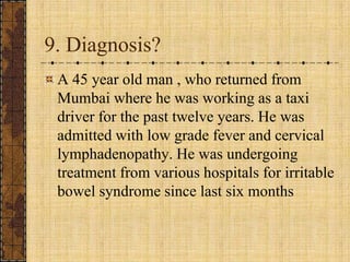 9. Diagnosis?A 45 year old man , who returned from Mumbai where he was working as a taxi driver for the past twelve years. He was admitted with low grade fever and cervical lymphadenopathy. He was undergoing treatment from various hospitals for irritable bowel syndrome since last six months