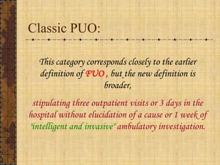 Classic PUO:This category corresponds closely to the earlier definition of FUO ,butthe new definition is broader, stipulating three outpatient visits or 3 days in the hospital without elucidation of a cause or 1 week of "intelligent and invasive" ambulatory investigation. 