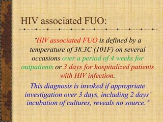 HIV associated FUO:“HIV associated FUO is defined by a temperature of 38.3C (101F) on several occasions over a period of 4 weeks for outpatients or 3 days for hospitalized patients with HIV infection. This diagnosis is invoked if appropriate investigation over 3 days, including 2 days’ incubation of cultures, reveals no source.”