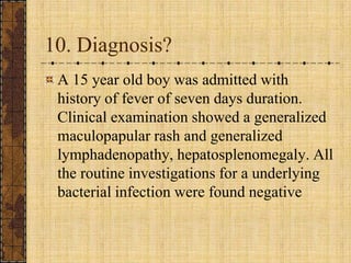 10. Diagnosis?A 15 year old boy was admitted with history of fever of seven days duration. Clinical examination showed a generalized maculopapular rash and generalized lymphadenopathy, hepatosplenomegaly. All the routine investigations for a underlying bacterial infection were found negative