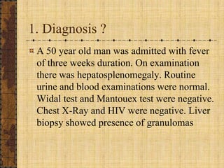 1. Diagnosis ?A 50 year old man was admitted with fever of three weeks duration. On examination there was hepatosplenomegaly. Routine urine and blood examinations were normal. Widal test and Mantouex test were negative. Chest X-Ray and HIV were negative. Liver biopsy showed presence of granulomas