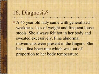 16. Diagnosis?A 45 year old lady came with generalized weakness, loss of weight and frequent loose stools. She always felt hot in her body and sweated excessively. Fine abnormal movements were present in the fingers. She had a fast heart rate which was out of proportion to her body temperature 